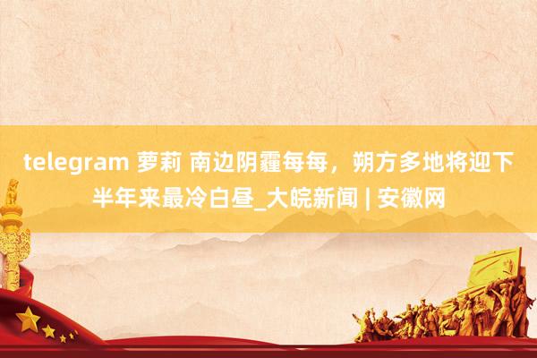 telegram 萝莉 南边阴霾每每，朔方多地将迎下半年来最冷白昼_大皖新闻 | 安徽网