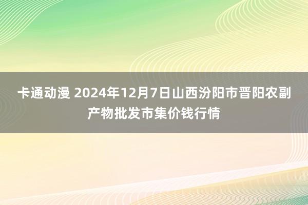 卡通动漫 2024年12月7日山西汾阳市晋阳农副产物批发市集价钱行情