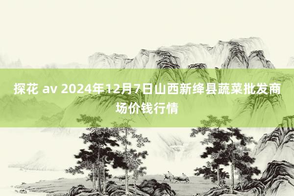 探花 av 2024年12月7日山西新绛县蔬菜批发商场价钱行情