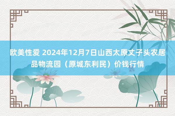 欧美性爱 2024年12月7日山西太原丈子头农居品物流园（原城东利民）价钱行情