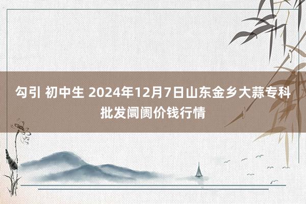 勾引 初中生 2024年12月7日山东金乡大蒜专科批发阛阓价钱行情