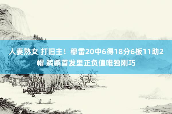 人妻熟女 打旧主！穆雷20中6得18分6板11助2帽 鹈鹕首发里正负值唯独刚巧