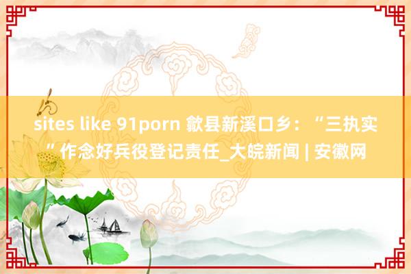 sites like 91porn 歙县新溪口乡：“三执实”作念好兵役登记责任_大皖新闻 | 安徽网