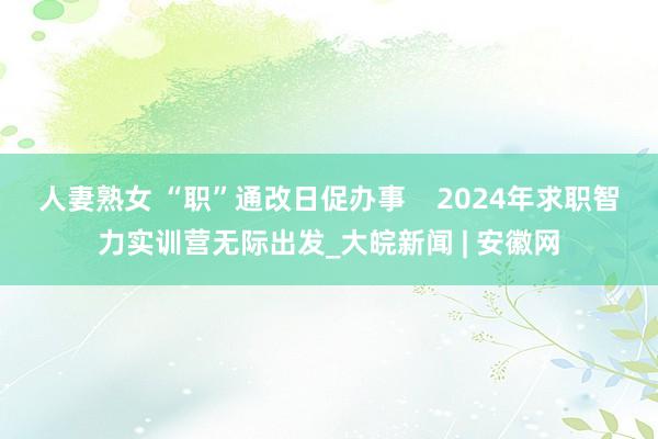 人妻熟女 “职”通改日促办事    2024年求职智力实训营无际出发_大皖新闻 | 安徽网