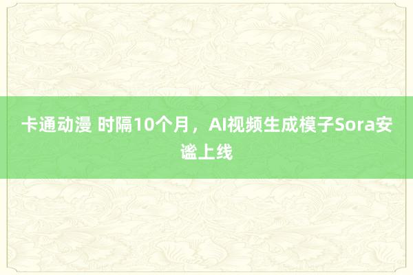 卡通动漫 时隔10个月，AI视频生成模子Sora安谧上线