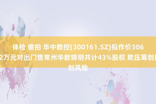 体检 偷拍 华中数控(300161.SZ)拟作价3064.42万元对出门售常州华数锦明共计43%股权 欺压筹划风险