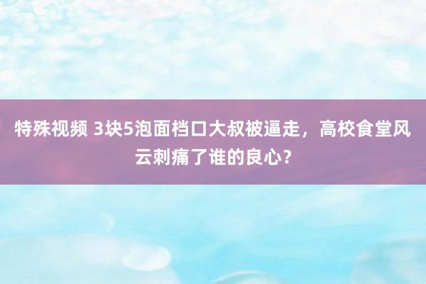 特殊视频 3块5泡面档口大叔被逼走，高校食堂风云刺痛了谁的良心？