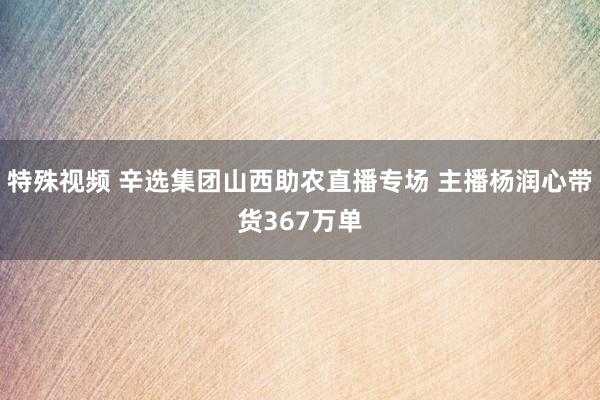 特殊视频 辛选集团山西助农直播专场 主播杨润心带货367万单