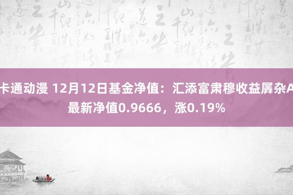 卡通动漫 12月12日基金净值：汇添富肃穆收益羼杂A最新净值0.9666，涨0.19%