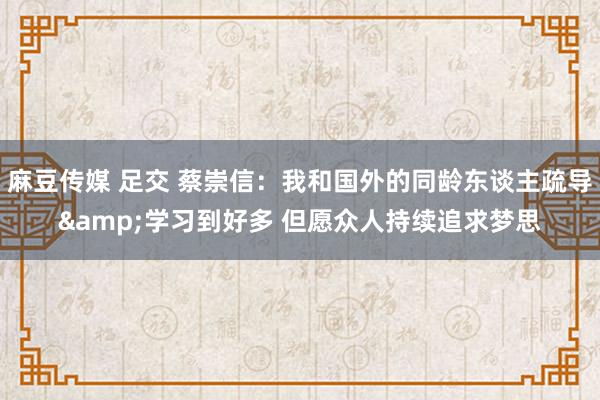 麻豆传媒 足交 蔡崇信：我和国外的同龄东谈主疏导&学习到好多 但愿众人持续追求梦思