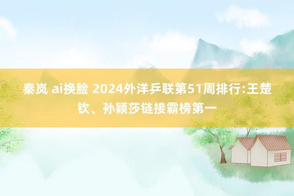 秦岚 ai换脸 2024外洋乒联第51周排行:王楚钦、孙颖莎链接霸榜第一