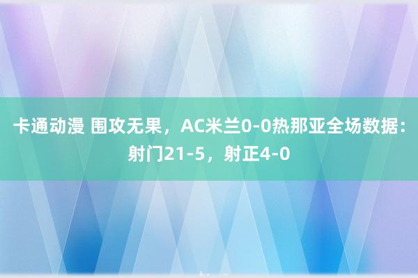 卡通动漫 围攻无果，AC米兰0-0热那亚全场数据：射门21-5，射正4-0