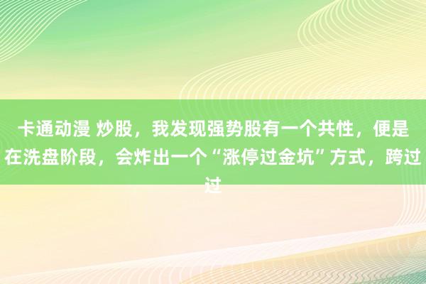 卡通动漫 炒股，我发现强势股有一个共性，便是在洗盘阶段，会炸出一个“涨停过金坑”方式，跨过