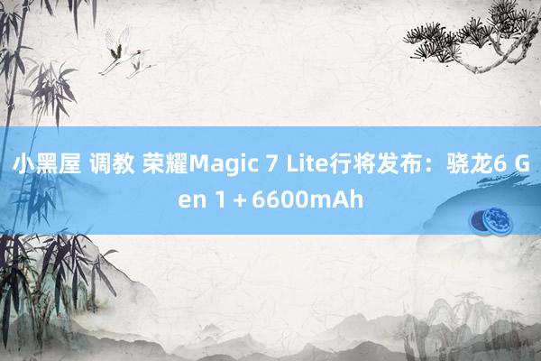 小黑屋 调教 荣耀Magic 7 Lite行将发布：骁龙6 Gen 1＋6600mAh