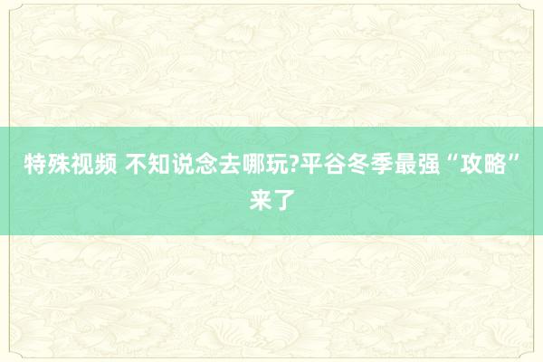 特殊视频 不知说念去哪玩?平谷冬季最强“攻略”来了