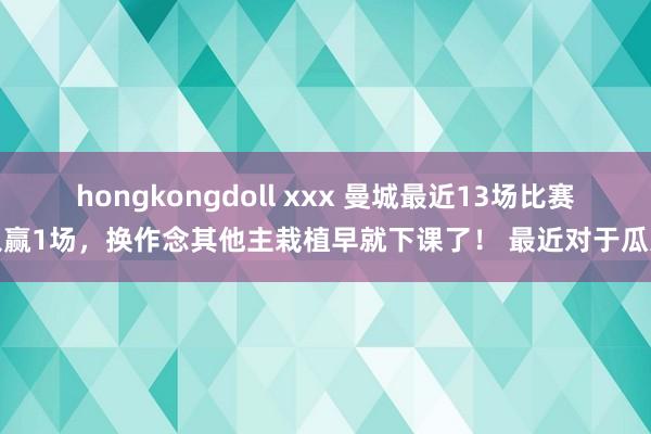 hongkongdoll xxx 曼城最近13场比赛只赢1场，换作念其他主栽植早就下课了！ 最近对于瓜迪