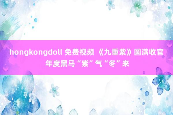 hongkongdoll 免费视频 《九重紫》圆满收官 年度黑马“紫”气“冬”来