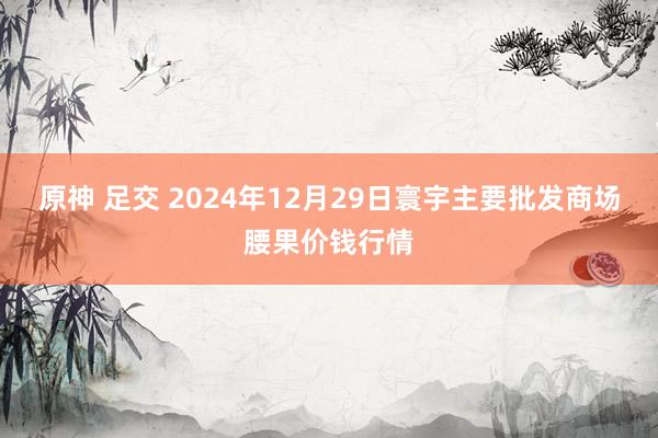 原神 足交 2024年12月29日寰宇主要批发商场腰果价钱行情