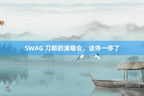 SWAG 刀郎的演唱会，该停一停了