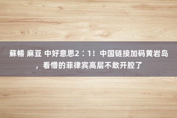 蘇暢 麻豆 中好意思2∶1！中国链接加码黄岩岛，看懵的菲律宾高层不敢开腔了