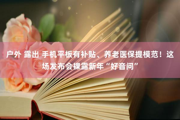 户外 露出 手机平板有补贴、养老医保提模范！这场发布会裸露新年“好音问”