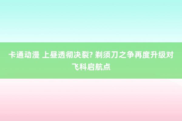 卡通动漫 上昼透彻决裂? 剃须刀之争再度升级对飞科启航点