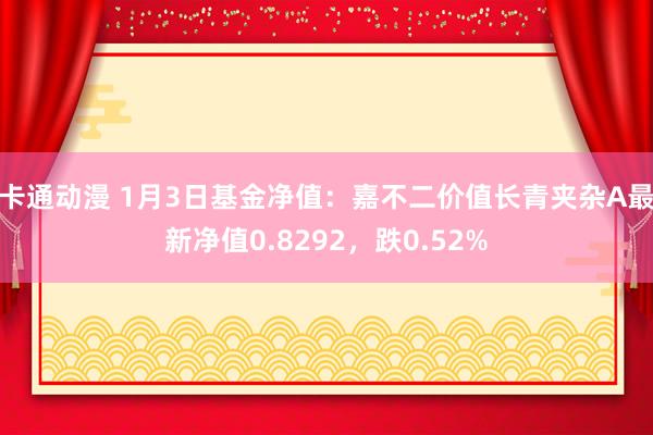 卡通动漫 1月3日基金净值：嘉不二价值长青夹杂A最新净值0.8292，跌0.52%