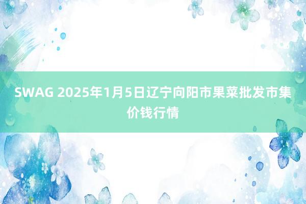 SWAG 2025年1月5日辽宁向阳市果菜批发市集价钱行情