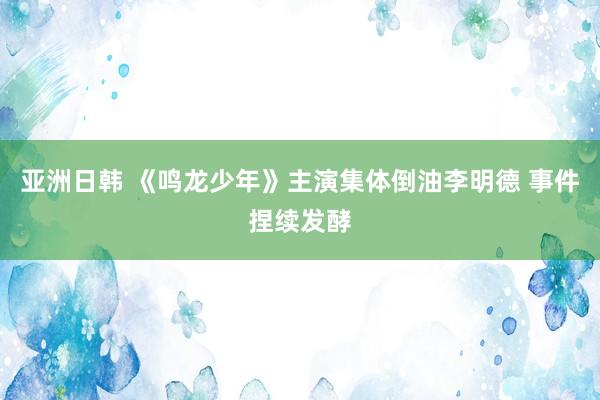 亚洲日韩 《鸣龙少年》主演集体倒油李明德 事件捏续发酵