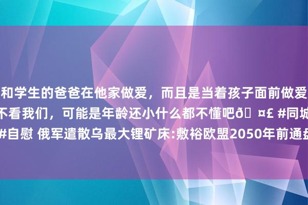 和学生的爸爸在他家做爱，而且是当着孩子面前做爱，太刺激了，孩子完全不看我们，可能是年龄还小什么都不懂吧🤣 #同城 #文爱 #自慰 俄军遣散乌最大锂矿床:敷裕欧盟2050年前通盘需求 具战术道理 改换动力将来