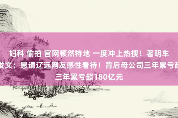 妇科 偷拍 官网顿然特地 一度冲上热搜！著明车企法务部发文：恳请辽远网友感性看待！背后母公司三年累亏超180亿元