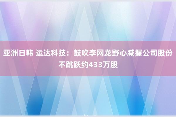 亚洲日韩 运达科技：鼓吹李网龙野心减握公司股份不跳跃约433万股