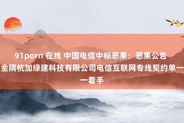 91porn 在线 中国电信中标恶果：恶果公告 浙江金隅杭加绿建科技有限公司电信互联网专线契约单一着手