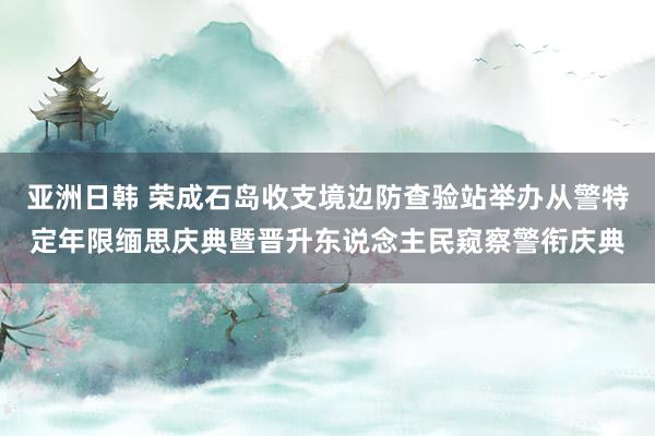 亚洲日韩 荣成石岛收支境边防查验站举办从警特定年限缅思庆典暨晋升东说念主民窥察警衔庆典