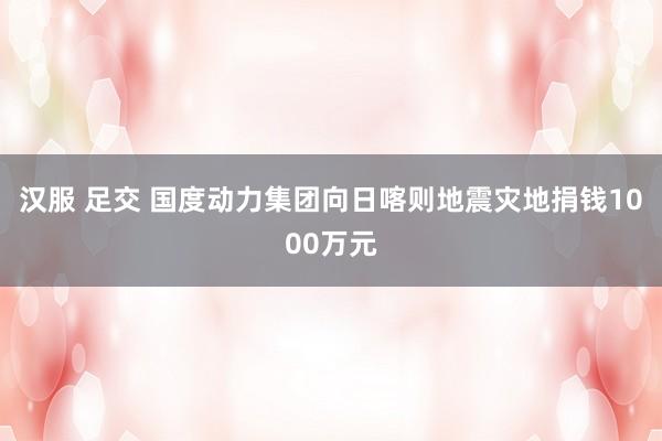 汉服 足交 国度动力集团向日喀则地震灾地捐钱1000万元