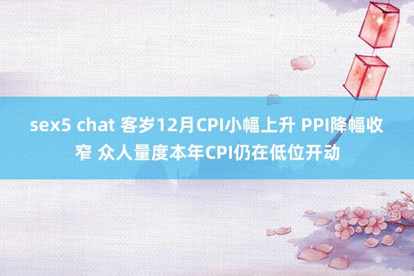 sex5 chat 客岁12月CPI小幅上升 PPI降幅收窄 众人量度本年CPI仍在低位开动