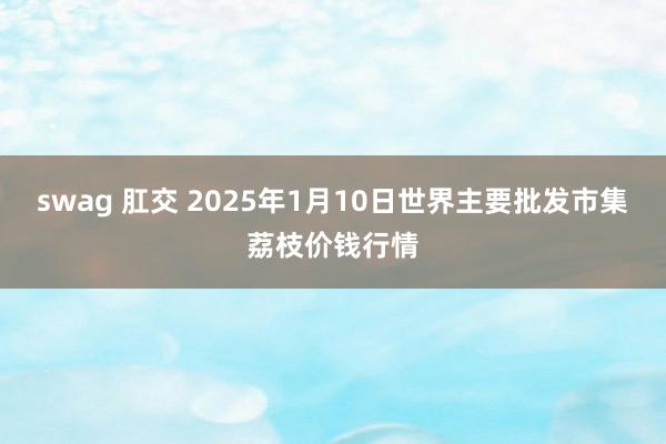 swag 肛交 2025年1月10日世界主要批发市集荔枝价钱行情