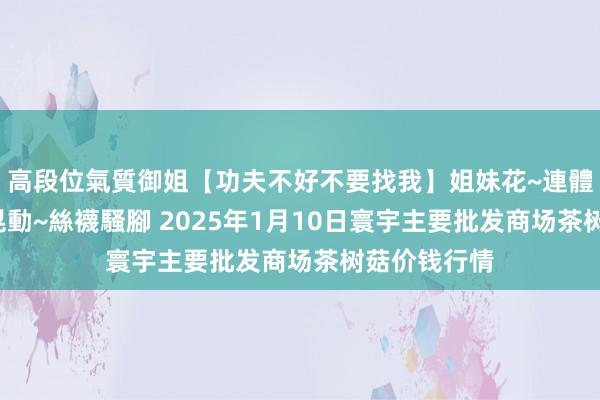 高段位氣質御姐【功夫不好不要找我】姐妹花~連體絲襪~大奶晃動~絲襪騷腳 2025年1月10日寰宇主要批发商场茶树菇价钱行情