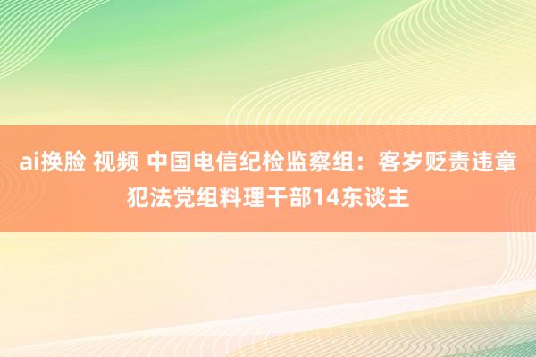 ai换脸 视频 中国电信纪检监察组：客岁贬责违章犯法党组料理干部14东谈主