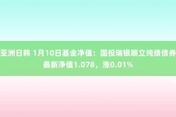 亚洲日韩 1月10日基金净值：国投瑞银顺立纯债债券最新净值1.078，涨0.01%