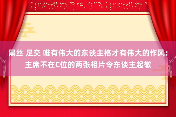 黑丝 足交 唯有伟大的东谈主格才有伟大的作风：主席不在C位的两张相片令东谈主起敬