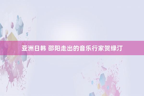 亚洲日韩 邵阳走出的音乐行家贺绿汀