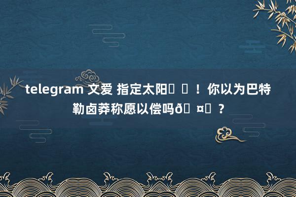 telegram 文爱 指定太阳☀️！你以为巴特勒卤莽称愿以偿吗🤔？