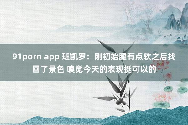 91porn app 班凯罗：刚初始腿有点软之后找回了景色 嗅觉今天的表现挺可以的