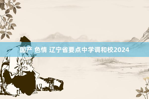 国产 色情 辽宁省要点中学调和校2024