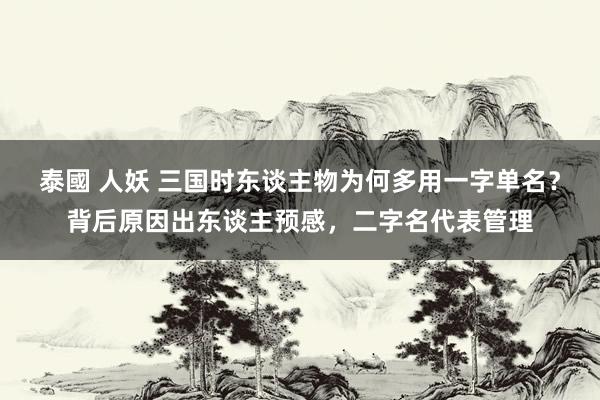 泰國 人妖 三国时东谈主物为何多用一字单名？背后原因出东谈主预感，二字名代表管理