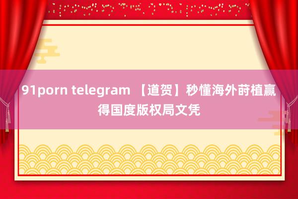 91porn telegram 【道贺】秒懂海外莳植赢得国度版权局文凭