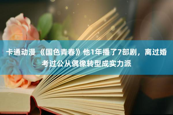 卡通动漫 《国色青春》他1年播了7部剧，离过婚考过公从偶像转型成实力派