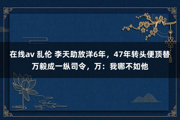 在线av 乱伦 李天助放洋6年，47年转头便顶替万毅成一纵司令，万：我哪不如他