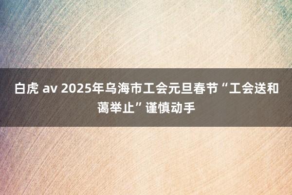 白虎 av 2025年乌海市工会元旦春节“工会送和蔼举止”谨慎动手